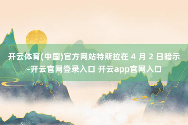 开云体育(中国)官方网站特斯拉在 4 月 2 日暗示-开云官网登录入口 开云app官网入口