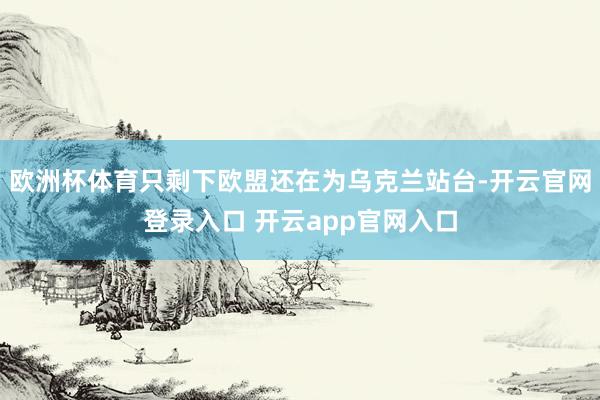 欧洲杯体育只剩下欧盟还在为乌克兰站台-开云官网登录入口 开云app官网入口