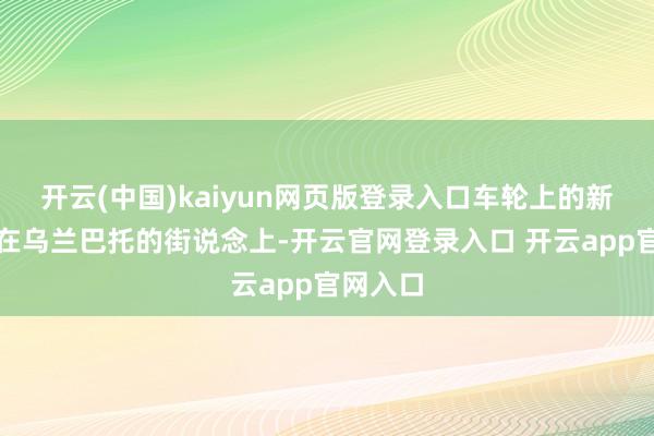 开云(中国)kaiyun网页版登录入口车轮上的新风俗走在乌兰巴托的街说念上-开云官网登录入口 开云app官网入口