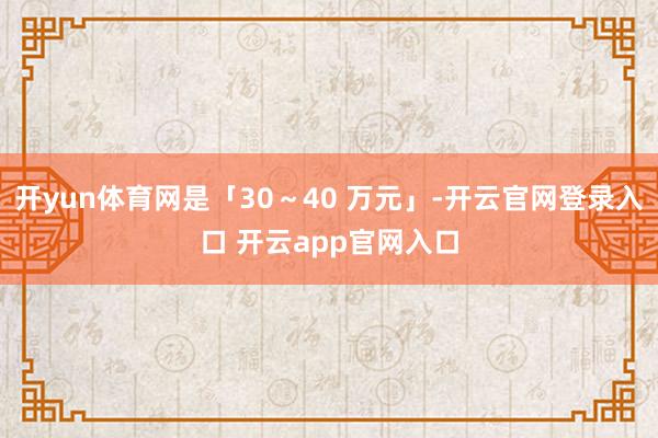 开yun体育网是「30～40 万元」-开云官网登录入口 开云app官网入口