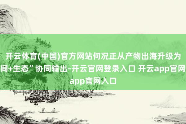 开云体育(中国)官方网站何况正从产物出海升级为“时间+生态”协同输出-开云官网登录入口 开云app官