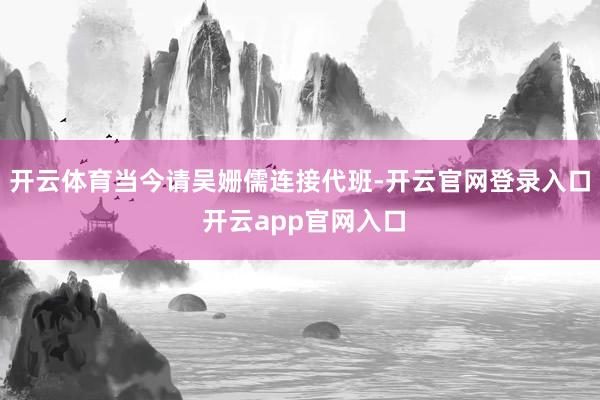 开云体育当今请吴姗儒连接代班-开云官网登录入口 开云app官网入口