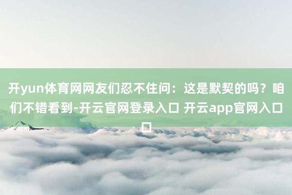 开yun体育网网友们忍不住问：这是默契的吗？咱们不错看到-开云官网登录入口 开云app官网入口