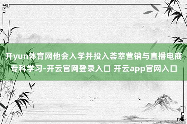 开yun体育网他会入学并投入荟萃营销与直播电商专科学习-开云官网登录入口 开云app官网入口