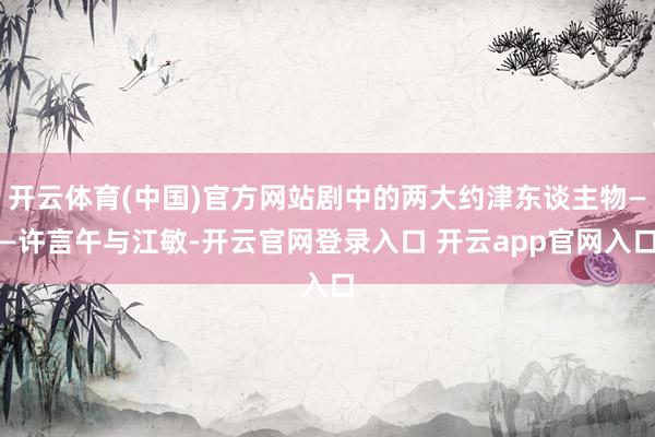 开云体育(中国)官方网站剧中的两大约津东谈主物——许言午与江敏-开云官网登录入口 开云app官网入口