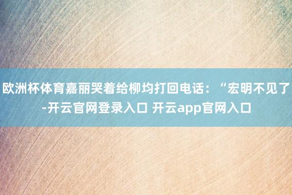 欧洲杯体育嘉丽哭着给柳均打回电话：“宏明不见了-开云官网登录入口 开云app官网入口