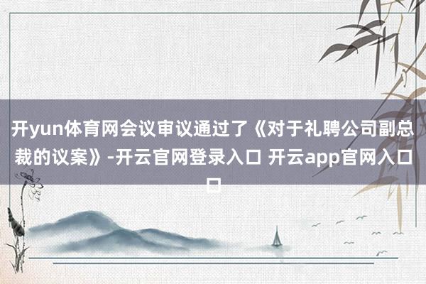 开yun体育网会议审议通过了《对于礼聘公司副总裁的议案》-开云官网登录入口 开云app官网入口
