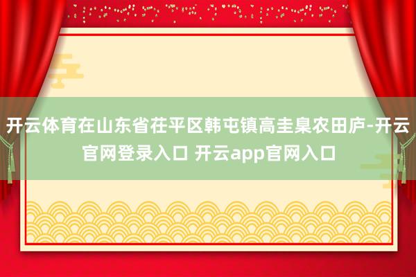 开云体育在山东省茌平区韩屯镇高圭臬农田庐-开云官网登录入口 开云app官网入口