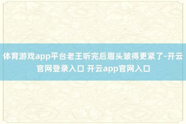 体育游戏app平台老王听完后眉头皱得更紧了-开云官网登录入口 开云app官网入口