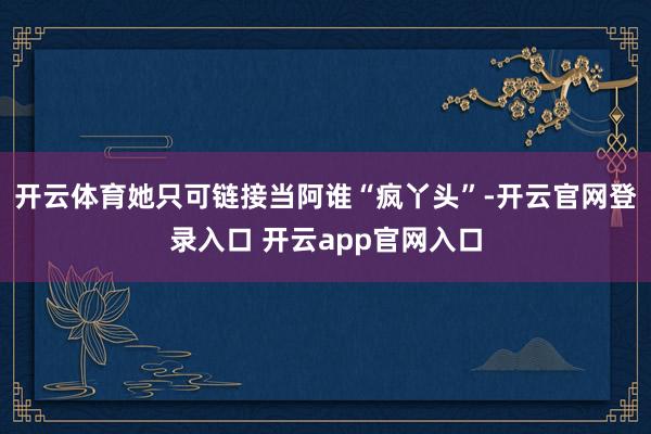 开云体育她只可链接当阿谁“疯丫头”-开云官网登录入口 开云app官网入口