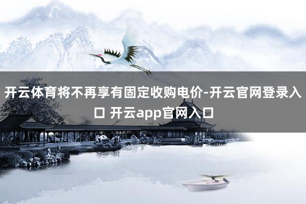 开云体育将不再享有固定收购电价-开云官网登录入口 开云app官网入口