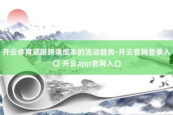 开云体育紧跟跨境成本的流动趋势-开云官网登录入口 开云app官网入口