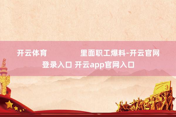 开云体育                里面职工爆料-开云官网登录入口 开云app官网入口