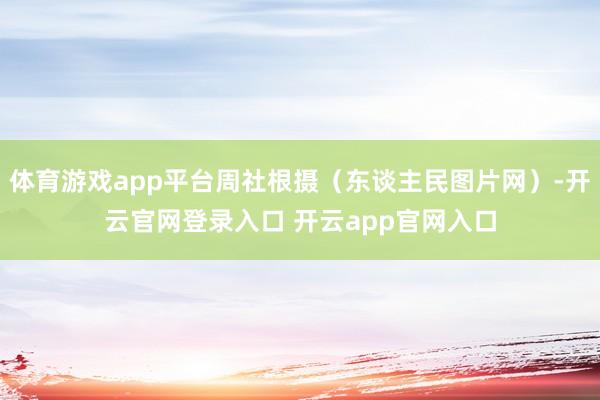 体育游戏app平台周社根摄（东谈主民图片网）-开云官网登录入口 开云app官网入口
