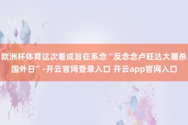 欧洲杯体育这次看成旨在系念“反念念卢旺达大屠杀国外日”-开云官网登录入口 开云app官网入口