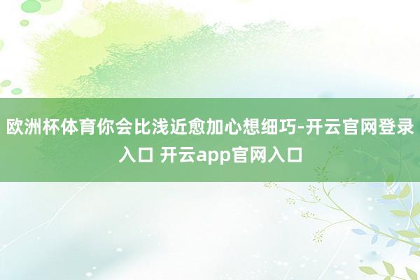 欧洲杯体育你会比浅近愈加心想细巧-开云官网登录入口 开云app官网入口