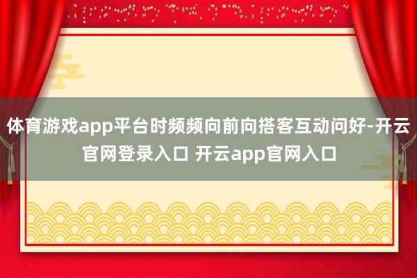 体育游戏app平台时频频向前向搭客互动问好-开云官网登录入口 开云app官网入口