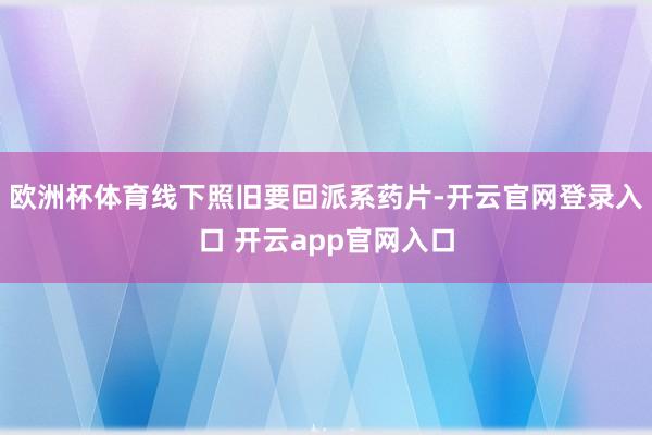 欧洲杯体育线下照旧要回派系药片-开云官网登录入口 开云app官网入口