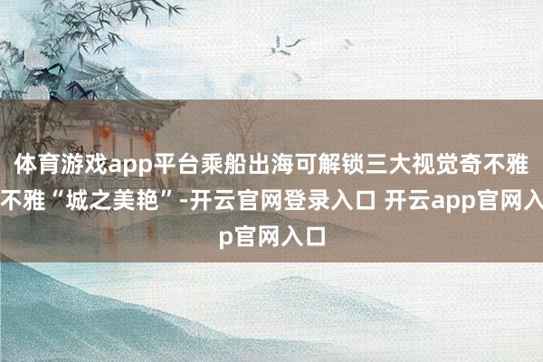 体育游戏app平台乘船出海可解锁三大视觉奇不雅：不雅“城之美艳”-开云官网登录入口 开云app官网入口