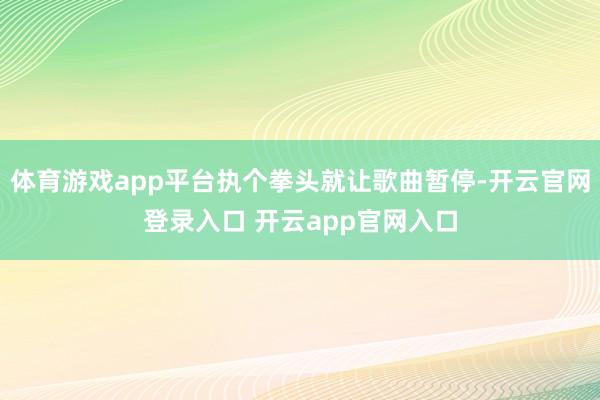体育游戏app平台执个拳头就让歌曲暂停-开云官网登录入口 开云app官网入口