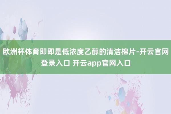 欧洲杯体育即即是低浓度乙醇的清洁棉片-开云官网登录入口 开云app官网入口