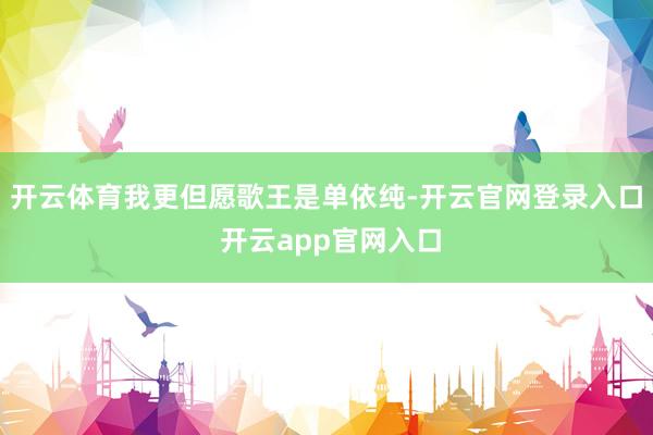 开云体育我更但愿歌王是单依纯-开云官网登录入口 开云app官网入口
