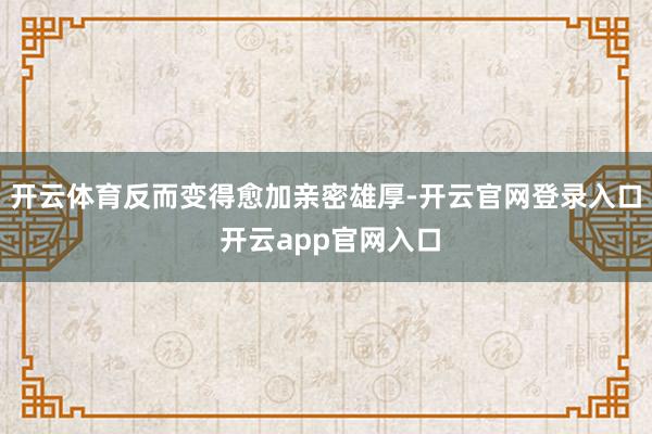 开云体育反而变得愈加亲密雄厚-开云官网登录入口 开云app官网入口