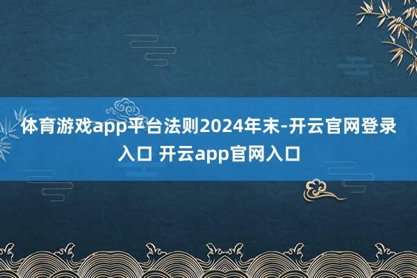 体育游戏app平台 法则2024年末-开云官网登录入口 开云app官网入口