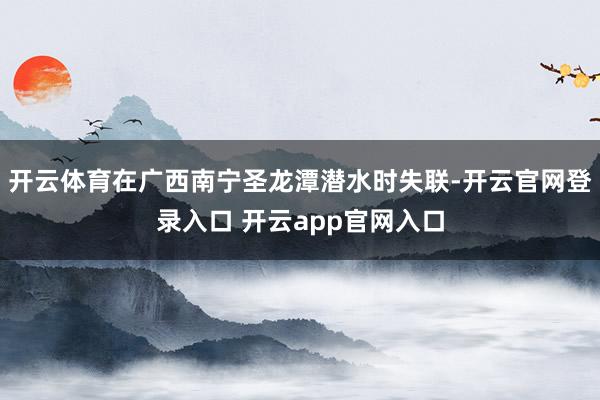 开云体育在广西南宁圣龙潭潜水时失联-开云官网登录入口 开云app官网入口
