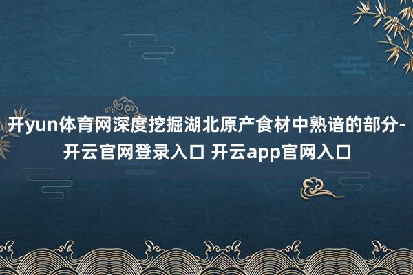 开yun体育网深度挖掘湖北原产食材中熟谙的部分-开云官网登录入口 开云app官网入口