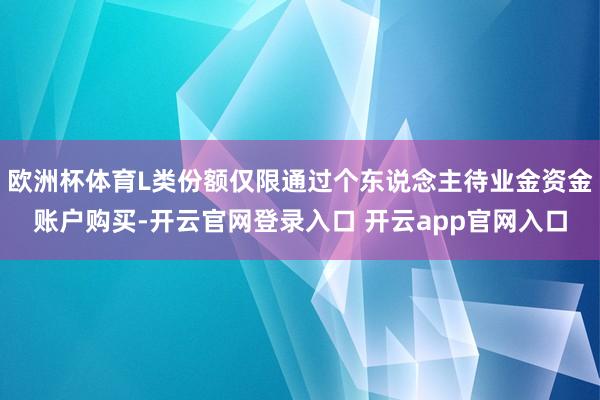 欧洲杯体育L类份额仅限通过个东说念主待业金资金账户购买-开云官网登录入口 开云app官网入口