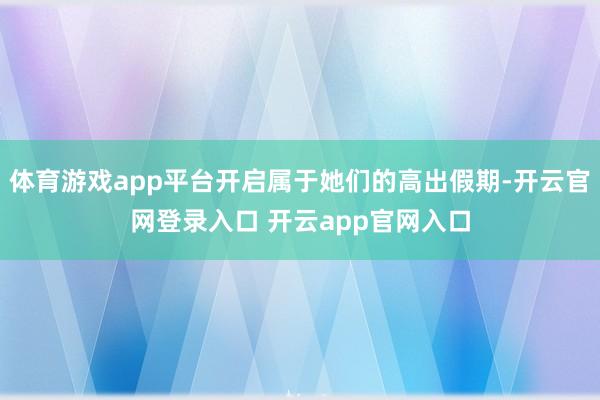 体育游戏app平台开启属于她们的高出假期-开云官网登录入口 开云app官网入口