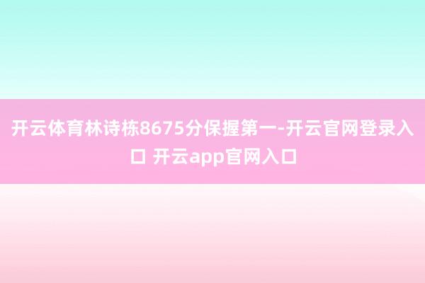 开云体育林诗栋8675分保握第一-开云官网登录入口 开云app官网入口