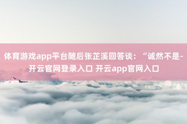 体育游戏app平台随后张芷溪回答谈:“诚然不是-开云官网登录入口 开云app官网入口