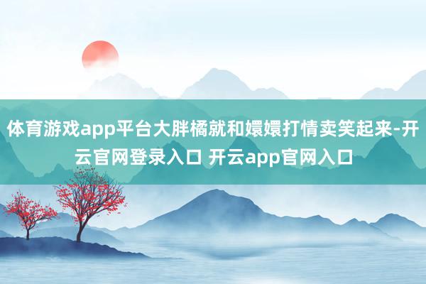 体育游戏app平台大胖橘就和嬛嬛打情卖笑起来-开云官网登录入口 开云app官网入口