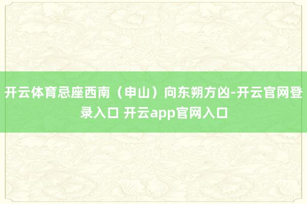 开云体育忌座西南(申山)向东朔方凶-开云官网登录入口 开云app官网入口
