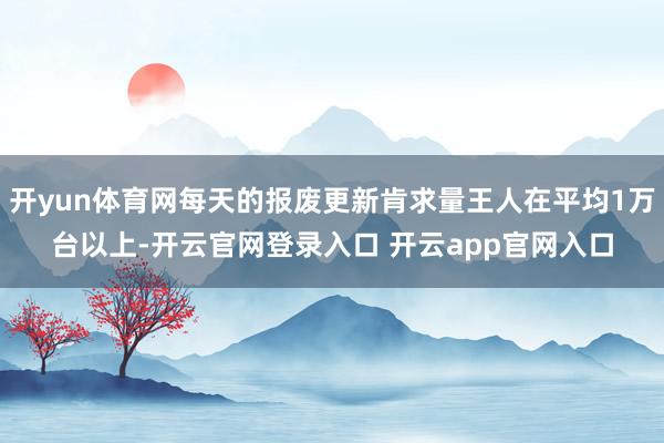 开yun体育网每天的报废更新肯求量王人在平均1万台以上-开云官网登录入口 开云app官网入口