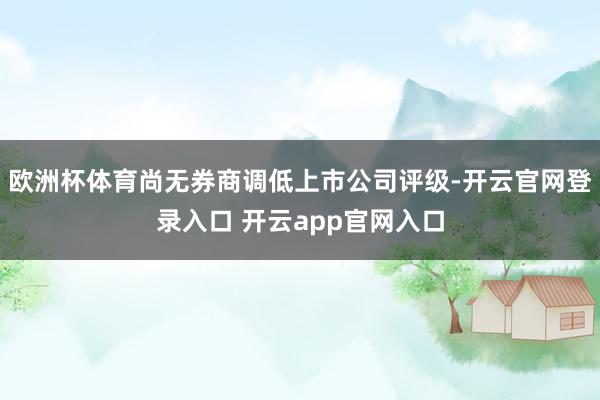 欧洲杯体育尚无券商调低上市公司评级-开云官网登录入口 开云app官网入口