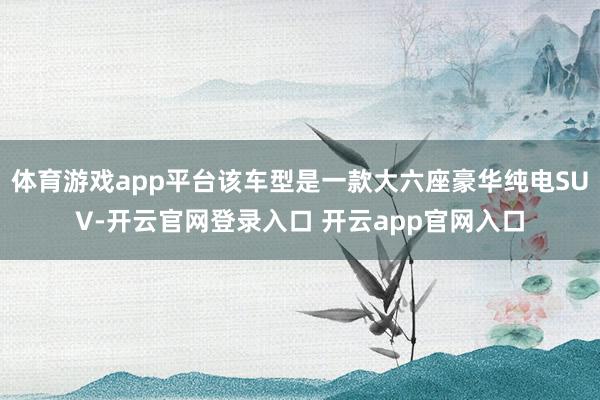 体育游戏app平台该车型是一款大六座豪华纯电SUV-开云官网登录入口 开云app官网入口