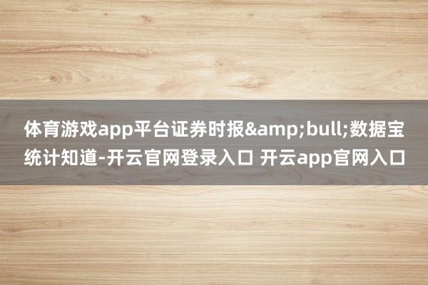 体育游戏app平台证券时报•数据宝统计知道-开云官网登录入口 开云app官网入口