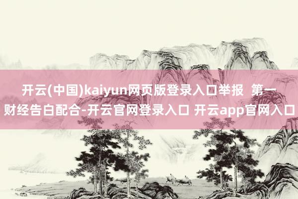 开云(中国)kaiyun网页版登录入口举报 第一财经告白配合-开云官网登录入口 开云app官网入口