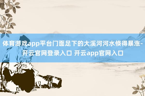 体育游戏app平台门面足下的大溪河河水倏得暴涨-开云官网登录入口 开云app官网入口