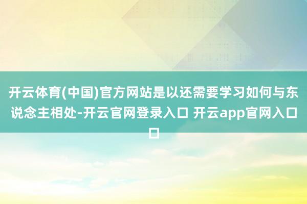 开云体育(中国)官方网站是以还需要学习如何与东说念主相处-开云官网登录入口 开云app官网入口