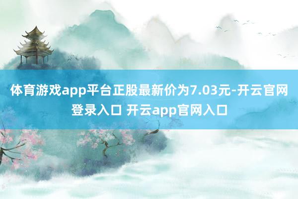 体育游戏app平台正股最新价为7.03元-开云官网登录入口 开云app官网入口