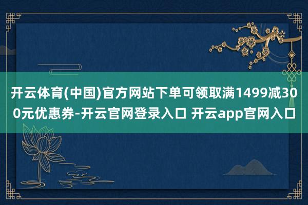 开云体育(中国)官方网站下单可领取满1499减300元优惠券-开云官网登录入口 开云app官网入口