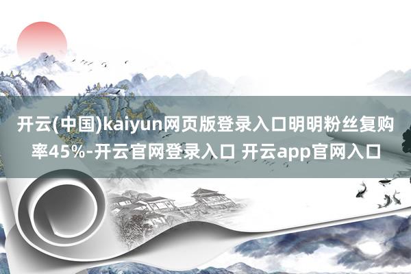 开云(中国)kaiyun网页版登录入口明明粉丝复购率45%-开云官网登录入口 开云app官网入口
