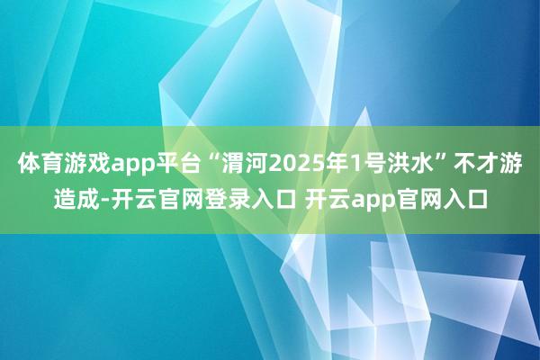 体育游戏app平台“渭河2025年1号洪水”不才游造成-开云官网登录入口 开云app官网入口