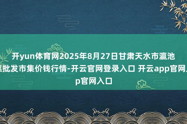 开yun体育网2025年8月27日甘肃天水市瀛池果菜批发市集价钱行情-开云官网登录入口 开云app官网入口