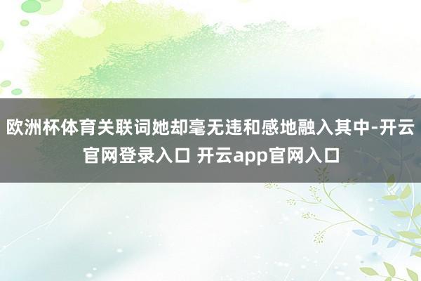 欧洲杯体育关联词她却毫无违和感地融入其中-开云官网登录入口 开云app官网入口