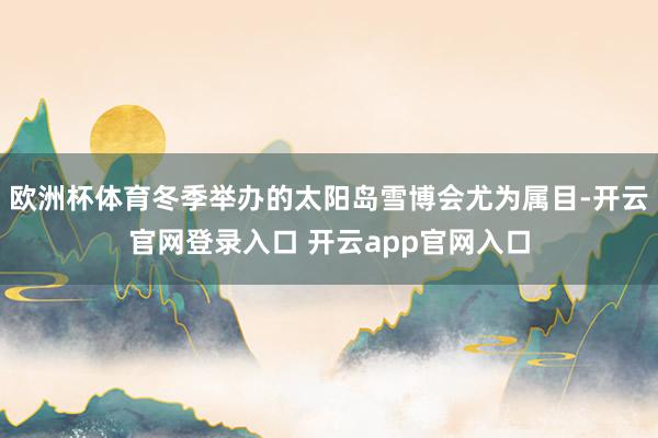 欧洲杯体育冬季举办的太阳岛雪博会尤为属目-开云官网登录入口 开云app官网入口